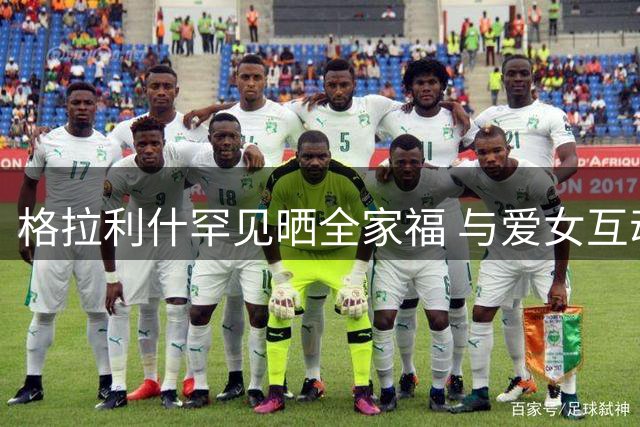 格拉利什罕见晒全家福 与爱女互动尽显温情 球迷狂赞温馨时刻