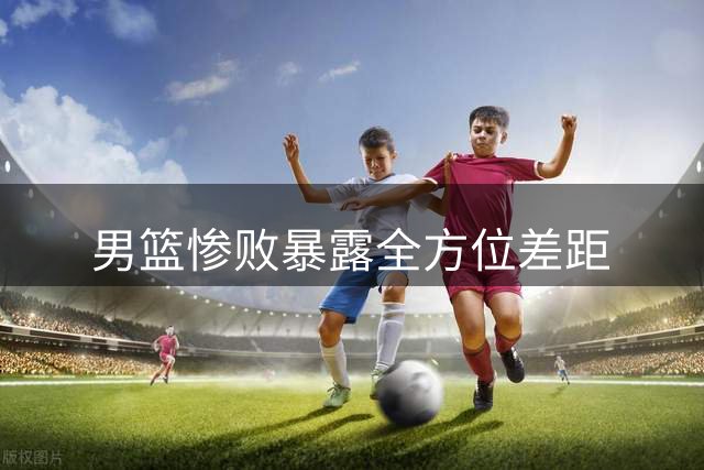 男篮惨败暴露全方位差距