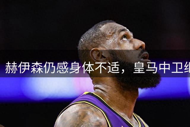 赫伊森仍感身体不适，皇马中卫继续缺席合练