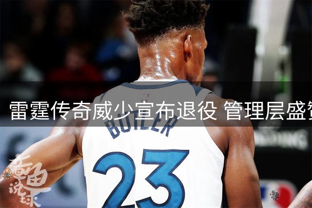 雷霆传奇威少宣布退役 管理层盛赞其贡献 名宿呼吁永久纪念